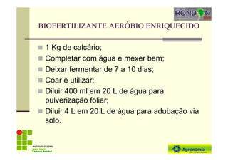 BIOFERTILIZANTE AERÓBIO ENRIQUECIDO
1 Kg de calcário;
Completar com água e mexer bem;
Deixar fermentar de 7 a 10 dias;
Coar e utilizar;
Diluir 400 ml em 20 L de água para
pulverização foliar;
Diluir 4 L em 20 L de água para adubação via
solo.
Campus Bambuí
 