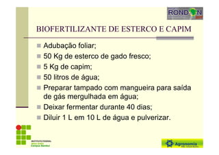BIOFERTILIZANTE DE ESTERCO E CAPIM
Adubação foliar;
50 Kg de esterco de gado fresco;
5 Kg de capim;
50 litros de água;
Preparar tampado com mangueira para saída
de gás mergulhada em água;
Deixar fermentar durante 40 dias;
Diluir 1 L em 10 L de água e pulverizar.
Campus Bambuí
 