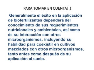 PARA TOMAR EN CUENTA!!! 
Generalmente el éxito en la aplicación 
de biofertilizantes dependerá del 
conocimiento de sus requerimientos 
nutricionales y ambientales, así como 
de su interacción con otros 
microorganismos, incluyendo su 
habilidad para coexistir en cultivos 
mezclados con otros microorganismos, 
tanto antes como después de su 
aplicación al suelo. 
 