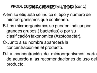 PRODUCCION DE BIOFERTILIZANTES INDICACIONES Y USOS (cont.) 
A-En su etiqueta se indica el tipo y número de 
microorganismos que contienen. 
B-Los microorganismos se pueden indicar por 
grandes grupos ( bacterias) o por su 
clasificación taxonómica (Azotobacter). 
C-Junto a su nombre aparecerá la 
concentración en el producto. 
D-La concentración de microorganismos varía 
de acuerdo a las recomendaciones de uso del 
producto. 
 
