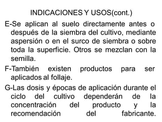 INDICACIONES Y USOS(cont.) 
E-Se aplican al suelo directamente antes o 
después de la siembra del cultivo, mediante 
aspersión o en el surco de siembra o sobre 
toda la superficie. Otros se mezclan con la 
semilla. 
F-También existen productos para ser 
aplicados al follaje. 
G-Las dosis y épocas de aplicación durante el 
ciclo del cultivo dependerán de la 
concentración del producto y la 
recomendación del fabricante. 
 