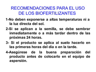 RECOMENDACIONES PARA EL USO 
DE LOS BIOFERTILIZANTES 
1-No deben exponerse a altas temperaturas ni a 
la luz directa del sol. 
2-Si se aplican a la semilla, se debe sembrar 
inmediatamente o a más tardar dentro de las 
próximas 24 horas. 
3- Si el producto se aplica al suelo hacerlo en 
las primeras horas del día o en la tarde. 
4-Asegúrese de la buena preparación del 
producto antes de colocarlo en el equipo de 
aspersión. 
 