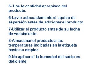 5- Use la cantidad apropiada del 
producto. 
6-Lavar adecuadamente el equipo de 
aspersión antes de adicionar el producto. 
7-Utilizar el producto antes de su fecha 
de vencimiento. 
8-Almacenar el producto a las 
temperaturas indicadas en la etiqueta 
hasta su empleo. 
9-No aplicar si la humedad del suelo es 
deficiente. 
 