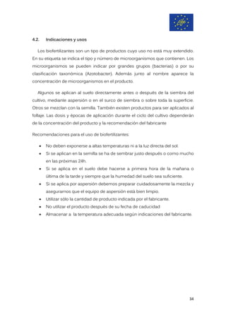 4.2. Indicaciones y usos
Los biofertilizantes son un tipo de productos cuyo uso no está muy extendido.
En su etiqueta se indica el tipo y número de microorganismos que contienen. Los
microorganismos se pueden indicar por grandes grupos (bacterias) o por su
clasificación taxonómica (Azotobacter). Además junto al nombre aparece la
concentración de microorganismos en el producto.
Algunos se aplican al suelo directamente antes o después de la siembra del
cultivo, mediante aspersión o en el surco de siembra o sobre toda la superficie.
Otros se mezclan con la semilla. También existen productos para ser aplicados al
follaje. Las dosis y épocas de aplicación durante el ciclo del cultivo dependerán
de la concentración del producto y la recomendación del fabricante
Recomendaciones para el uso de biofertilizantes:
• No deben exponerse a altas temperaturas ni a la luz directa del sol.
• Si se aplican en la semilla se ha de sembrar justo después o como mucho
en las próximas 24h.
• Si se aplica en el suelo debe hacerse a primera hora de la mañana o
última de la tarde y siempre que la humedad del suelo sea suficiente.
• Si se aplica por aspersión debemos preparar cuidadosamente la mezcla y
asegurarnos que el equipo de aspersión está bien limpio.
• Utilizar sólo la cantidad de producto indicada por el fabricante.
• No utilizar el producto después de su fecha de caducidad
• Almacenar a la temperatura adecuada según indicaciones del fabricante.
34
 