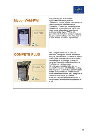 Mycor VAM-PWI
Inoculante soluble de micorrizas.
Mycor VAM- PWI es un producto
concentrado con las esporas de cuatro tipos
de endomicorrizas y formononetina
(myconate). Ésta es una sustancia natural
que estimula el crecimiento de los hongos
micorrícicos arbusculares, creando una
simbiosis rápida. Mycor PWI ha sido
especialmente formulado como un producto
soluble para ser vertido por las máquinas en
el hoyo durante la siembra o plantación.
COMPETE PLUS
PHC Compete Plus® es un producto
formulado como polvo soluble, dispersable
en agua. Se trata de un inoculante de suelos
que contiene un amplio rango de microbios
beneficiosos de la rizósfera, incluyendo
bacterias (6 especies de Bacillus), hongos
(Trichoderma) y actinomicetes
(Streptomyces), seleccionados por su
impacto favorable en la fertilidad del suelo y
en la mejora de su estructura. La formulación
de PHC Compete Plus® está hecha con
biocatalizadores naturales para asegurar la
rápida colonización de la rizosfera,
acelerando el crecimiento de las plantas y
disminuyendo la incidencia de patógenos de
la raíz.
39
 