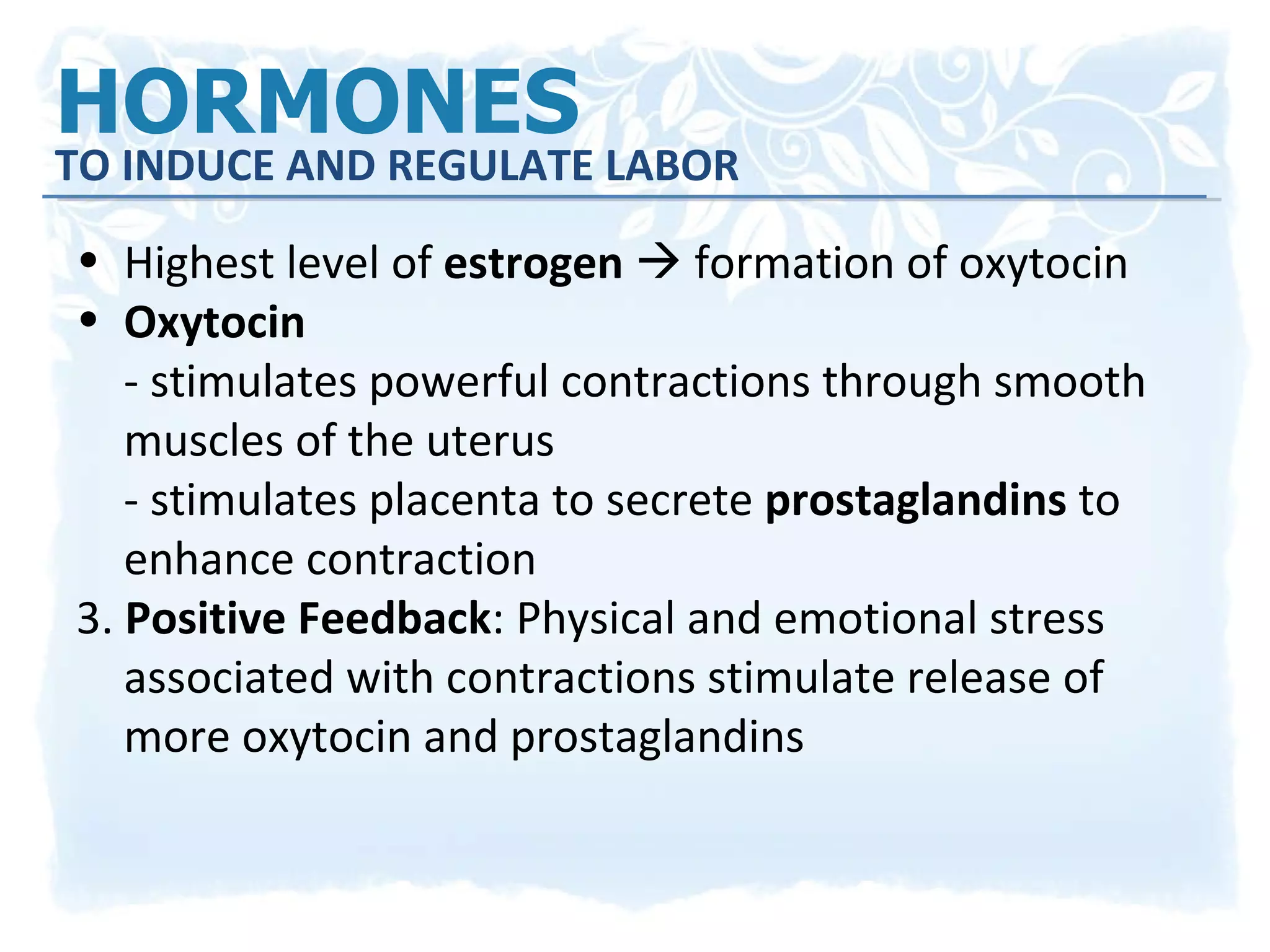 HORMONES  TO INDUCE AND REGULATE LABOR Highest level of  estrogen    formation of oxytocin Oxytocin   - stimulates powerful contractions through smooth muscles of the uterus - stimulates placenta to secrete  prostaglandins  to enhance contraction 3.  Positive Feedback : Physical and emotional stress associated with contractions stimulate release of more oxytocin and prostaglandins 