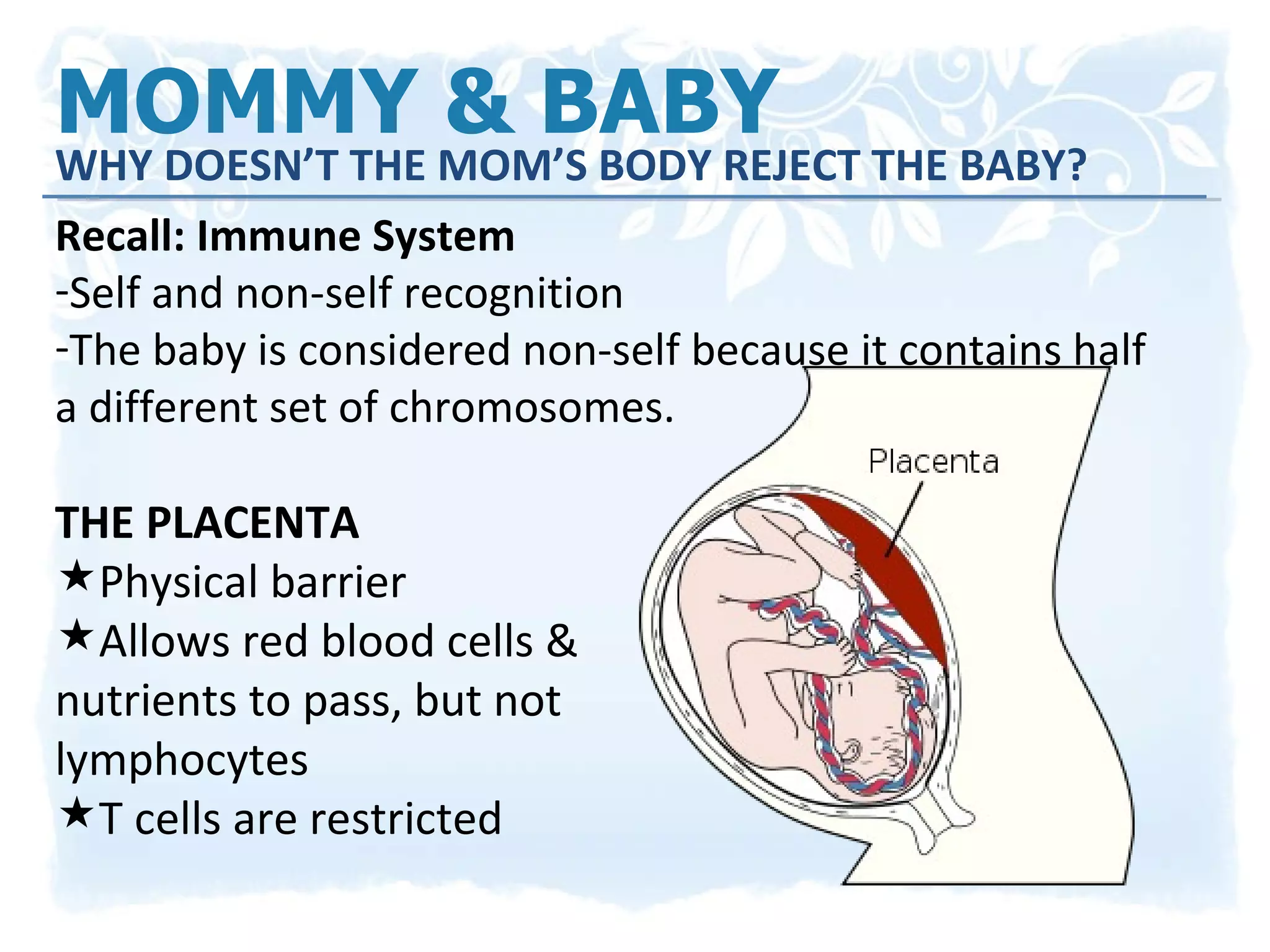 MOMMY & BABY  WHY DOESN’T THE MOM’S BODY REJECT THE BABY? Recall: Immune System Self and non-self recognition The baby is considered non-self because it contains half a different set of chromosomes. THE PLACENTA Physical barrier Allows red blood cells &  nutrients to pass, but not  lymphocytes T cells are restricted 
