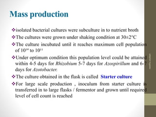 Mass production
isolated bacterial cultures were subculture in to nutrient broth
The cultures were grown under shaking condition at 30±2°C
The culture incubated until it reaches maximum cell population
of 10¹º to 10¹¹
Under optimum condition this population level could be attained
within 4-5 days for Rhizobium 5-7 days for Azospirillum and 6-7
days for Azotobacter.
The culture obtained in the flask is called Starter culture
For large scale production , inoculum from starter culture is
transferred in to large flasks / fermentor and grown until required
level of cell count is reached
neethuasokan
 