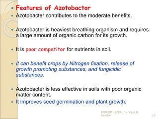  Features of Azotobactor
 Azotobacter contributes to the moderate benefits.
 Azotobacter is heaviest breathing organism and requires
a large amount of organic carbon for its growth.
 It is poor competitor for nutrients in soil.
 It can benefit crops by Nitrogen fixation, release of
growth promoting substances, and fungicidic
substances.
 Azotobacter is less effective in soils with poor organic
matter content.
 It improves seed germination and plant growth.
13
BIOFERTILIZER. By. Vipul K.
Panchal
 