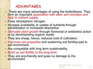 ADVANTAGES
 There are many advantages of using the biofertilizers. They
form an important association with other soil microbes and
help in nutrient supply.
 Fixes atmospheric nitrogen.
 Increase availability or uptake of nutrients through
solubilization or increased absorption.
 Stimulate plant growth through hormonal or antibiotics action
or by decomposing organic waste.
 They are cheap, hence, reduced cost of cultivation.
 Improves soil properties and sustaining soil fertilityLead to
soil enrichment.
 Are compatible with long term sustainability.
 Build up soil fertility in the long term.
 They are eco-friendly and pose no damage to the
environment
20
BIOFERTILIZER. By. Vipul K.
Panchal
 
