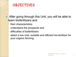 OBJECTIVES
 After going through this Unit, you will be able to
learn biofertilizers and
◦ their characteristics
◦ understand the prospects and
◦ difficulties of biofertilizers
◦ select a low cost, suitable and efficient bio-fertilizer for
your organic farming.
3
BIOFERTILIZER. By. Vipul K.
Panchal
 