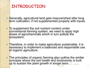 INTRODUCTION
 Generally, agricultural land gets impoverished after long
term cultivation, if not supplemented properly with inputs.
 To supplement the soil nutrient content under
conventional farming system, we need to apply high
doses of agrochemicals which in turn pollute the
ecosystem.
 Therefore, in order to make agriculture sustainable, it is
necessary to implement a balanced and responsible use
of organic agriculture.
 The principles of organic farming also outline the similar
concepts where the soil health and biodiversity is built
up to sustain the plant growth in longer term.
4
BIOFERTILIZER. By. Vipul K.
Panchal
 