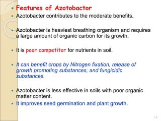  Features of Azotobactor
 Azotobacter contributes to the moderate benefits.
 Azotobacter is heaviest breathing organism and requires
a large amount of organic carbon for its growth.
 It is poor competitor for nutrients in soil.
 It can benefit crops by Nitrogen fixation, release of
growth promoting substances, and fungicidic
substances.
 Azotobacter is less effective in soils with poor organic
matter content.
 It improves seed germination and plant growth.
13
 