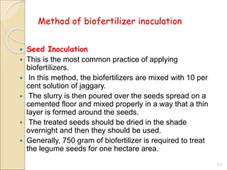 Method of biofertilizer inoculation
 Seed Inoculation
 This is the most common practice of applying
biofertilizers.
 In this method, the biofertilizers are mixed with 10 per
cent solution of jaggary.
 The slurry is then poured over the seeds spread on a
cemented floor and mixed properly in a way that a thin
layer is formed around the seeds.
 The treated seeds should be dried in the shade
overnight and then they should be used.
 Generally, 750 gram of biofertilizer is required to treat
the legume seeds for one hectare area.
17
 
