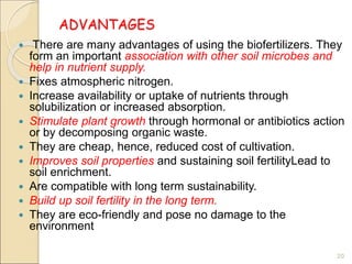 ADVANTAGES
 There are many advantages of using the biofertilizers. They
form an important association with other soil microbes and
help in nutrient supply.
 Fixes atmospheric nitrogen.
 Increase availability or uptake of nutrients through
solubilization or increased absorption.
 Stimulate plant growth through hormonal or antibiotics action
or by decomposing organic waste.
 They are cheap, hence, reduced cost of cultivation.
 Improves soil properties and sustaining soil fertilityLead to
soil enrichment.
 Are compatible with long term sustainability.
 Build up soil fertility in the long term.
 They are eco-friendly and pose no damage to the
environment
20
 