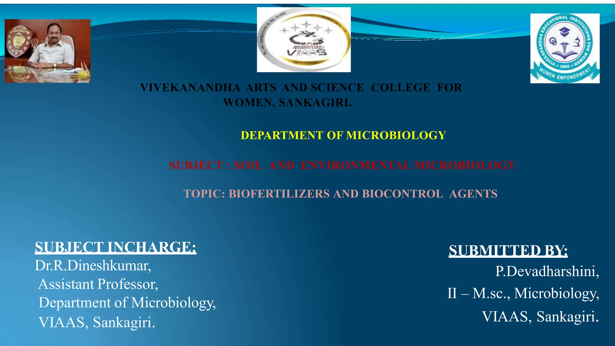 SUBMITTED BY:
P.Devadharshini,
II – M.sc., Microbiology,
VIAAS, Sankagiri.
VIVEKANANDHA ARTS AND SCIENCE COLLEGE FOR
WOMEN, SANKAGIRI.
DEPARTMENT OF MICROBIOLOGY
SUBJECT : SOIL AND ENVIRONMENTAL MICROBIOLOGY
TOPIC: BIOFERTILIZERS AND BIOCONTROL AGENTS
SUBJECT INCHARGE:
Dr.R.Dineshkumar,
Assistant Professor,
Department of Microbiology,
VIAAS, Sankagiri.
 