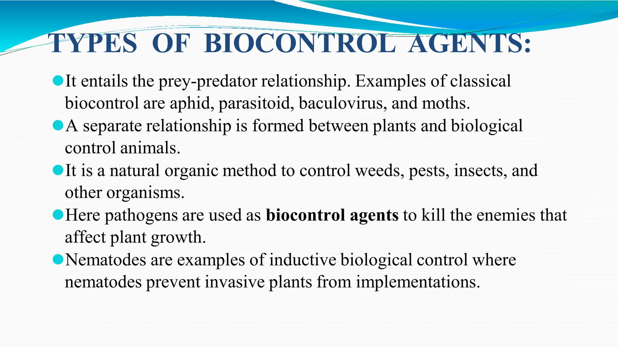 ⚫It entails the prey-predator relationship. Examples of classical
biocontrol are aphid, parasitoid, baculovirus, and moths.
⚫A separate relationship is formed between plants and biological
control animals.
⚫It is a natural organic method to control weeds, pests, insects, and
other organisms.
⚫Here pathogens are used as biocontrol agents to kill the enemies that
affect plant growth.
⚫Nematodes are examples of inductive biological control where
nematodes prevent invasive plants from implementations.
TYPES OF BIOCONTROL AGENTS:
 