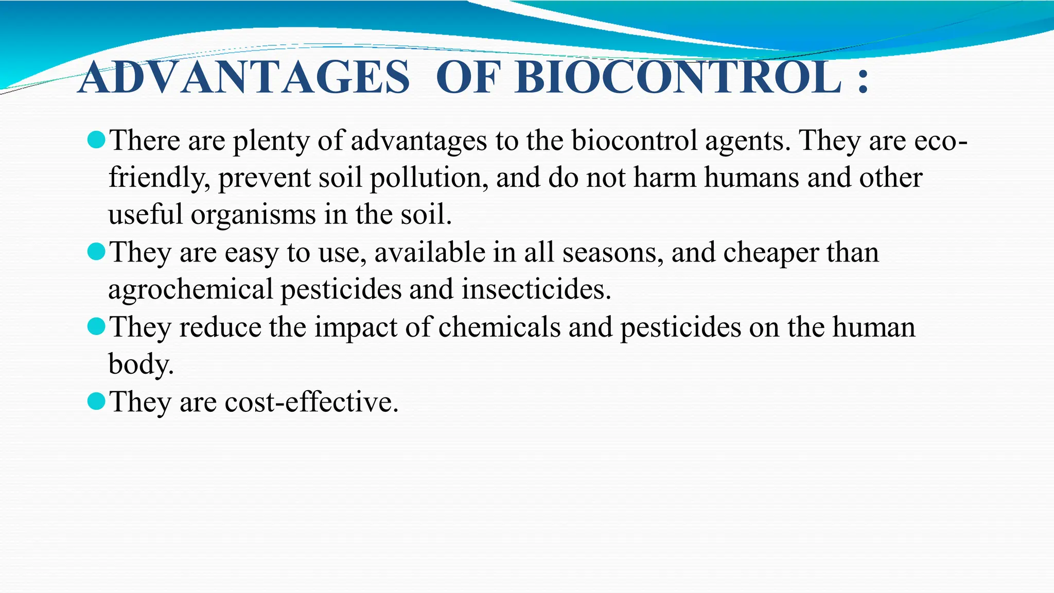 ADVANTAGES OF BIOCONTROL :
⚫There are plenty of advantages to the biocontrol agents. They are eco-
friendly, prevent soil pollution, and do not harm humans and other
useful organisms in the soil.
⚫They are easy to use, available in all seasons, and cheaper than
agrochemical pesticides and insecticides.
⚫They reduce the impact of chemicals and pesticides on the human
body.
⚫They are cost-effective.
 