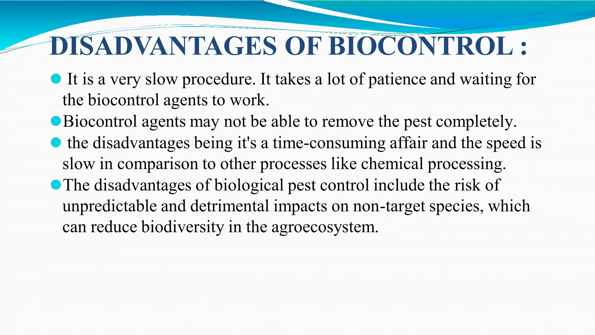 ⚫ It is a very slow procedure. It takes a lot of patience and waiting for
the biocontrol agents to work.
⚫Biocontrol agents may not be able to remove the pest completely.
⚫ the disadvantages being it's a time-consuming affair and the speed is
slow in comparison to other processes like chemical processing.
⚫The disadvantages of biological pest control include the risk of
unpredictable and detrimental impacts on non-target species, which
can reduce biodiversity in the agroecosystem.
DISADVANTAGES OF BIOCONTROL :
 