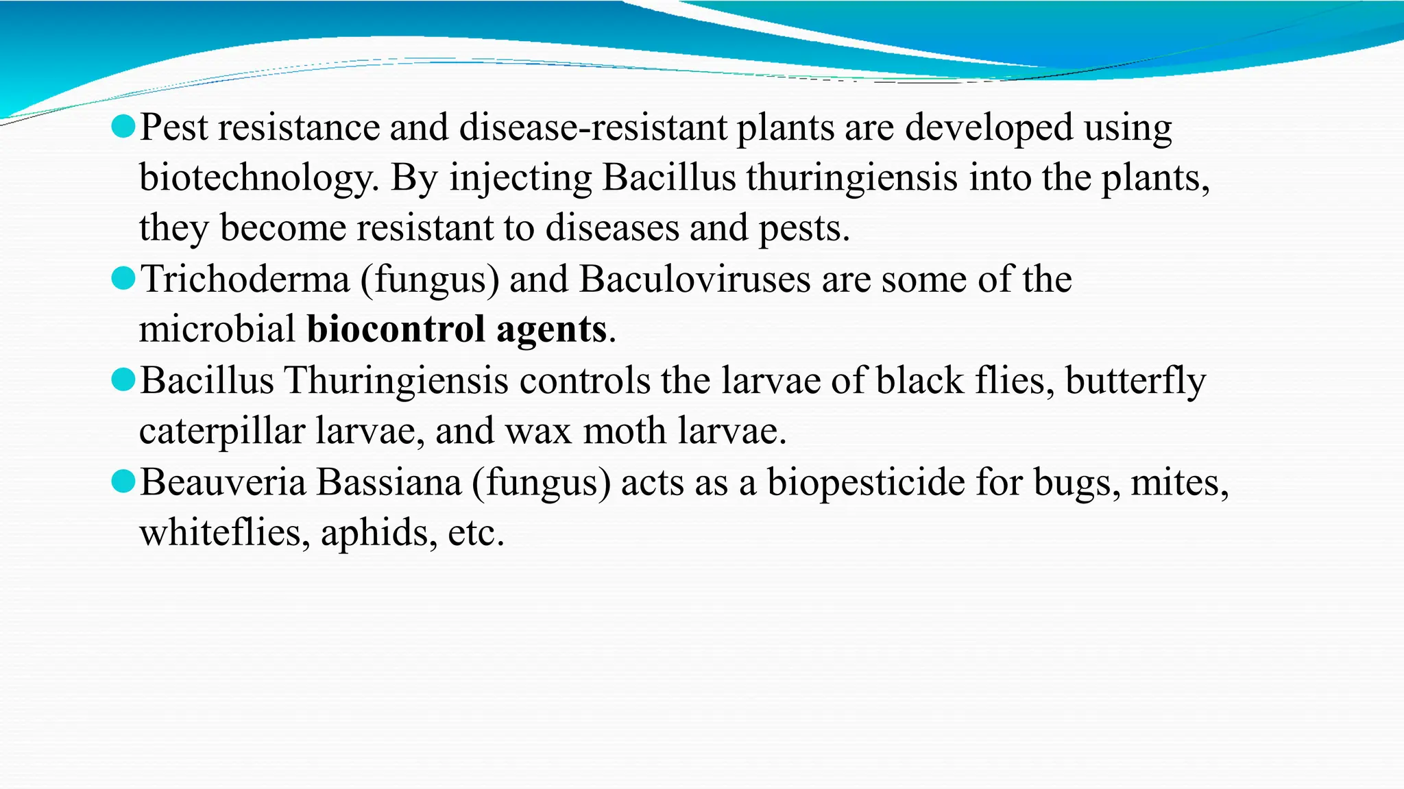 ⚫Pest resistance and disease-resistant plants are developed using
biotechnology. By injecting Bacillus thuringiensis into the plants,
they become resistant to diseases and pests.
⚫Trichoderma (fungus) and Baculoviruses are some of the
microbial biocontrol agents.
⚫Bacillus Thuringiensis controls the larvae of black flies, butterfly
caterpillar larvae, and wax moth larvae.
⚫Beauveria Bassiana (fungus) acts as a biopesticide for bugs, mites,
whiteflies, aphids, etc.
 