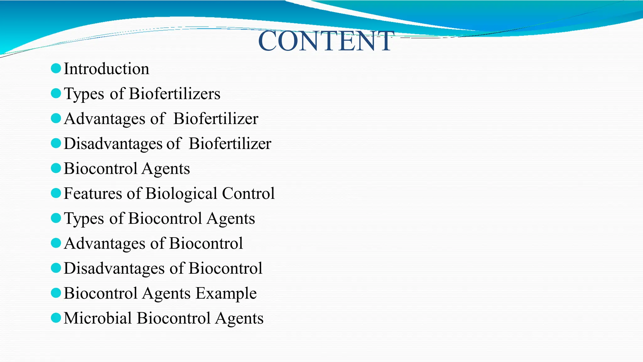 CONTENT
⚫Introduction
⚫Types of Biofertilizers
⚫Advantages of Biofertilizer
⚫Disadvantages of Biofertilizer
⚫Biocontrol Agents
⚫Features of Biological Control
⚫Types of Biocontrol Agents
⚫Advantages of Biocontrol
⚫Disadvantages of Biocontrol
⚫Biocontrol Agents Example
⚫Microbial Biocontrol Agents
 