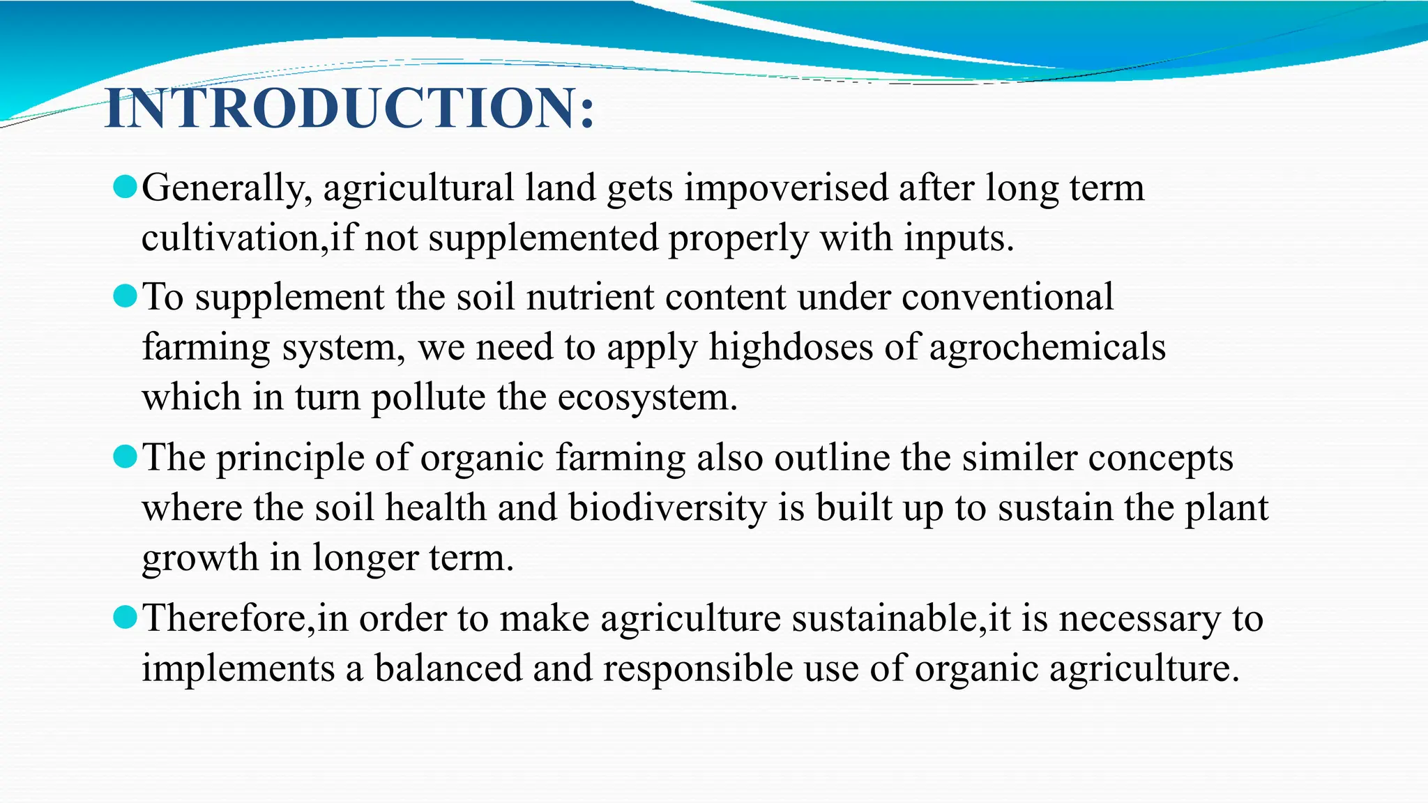 INTRODUCTION:
⚫Generally, agricultural land gets impoverised after long term
cultivation,if not supplemented properly with inputs.
⚫To supplement the soil nutrient content under conventional
farming system, we need to apply highdoses of agrochemicals
which in turn pollute the ecosystem.
⚫The principle of organic farming also outline the similer concepts
where the soil health and biodiversity is built up to sustain the plant
growth in longer term.
⚫Therefore,in order to make agriculture sustainable,it is necessary to
implements a balanced and responsible use of organic agriculture.
 