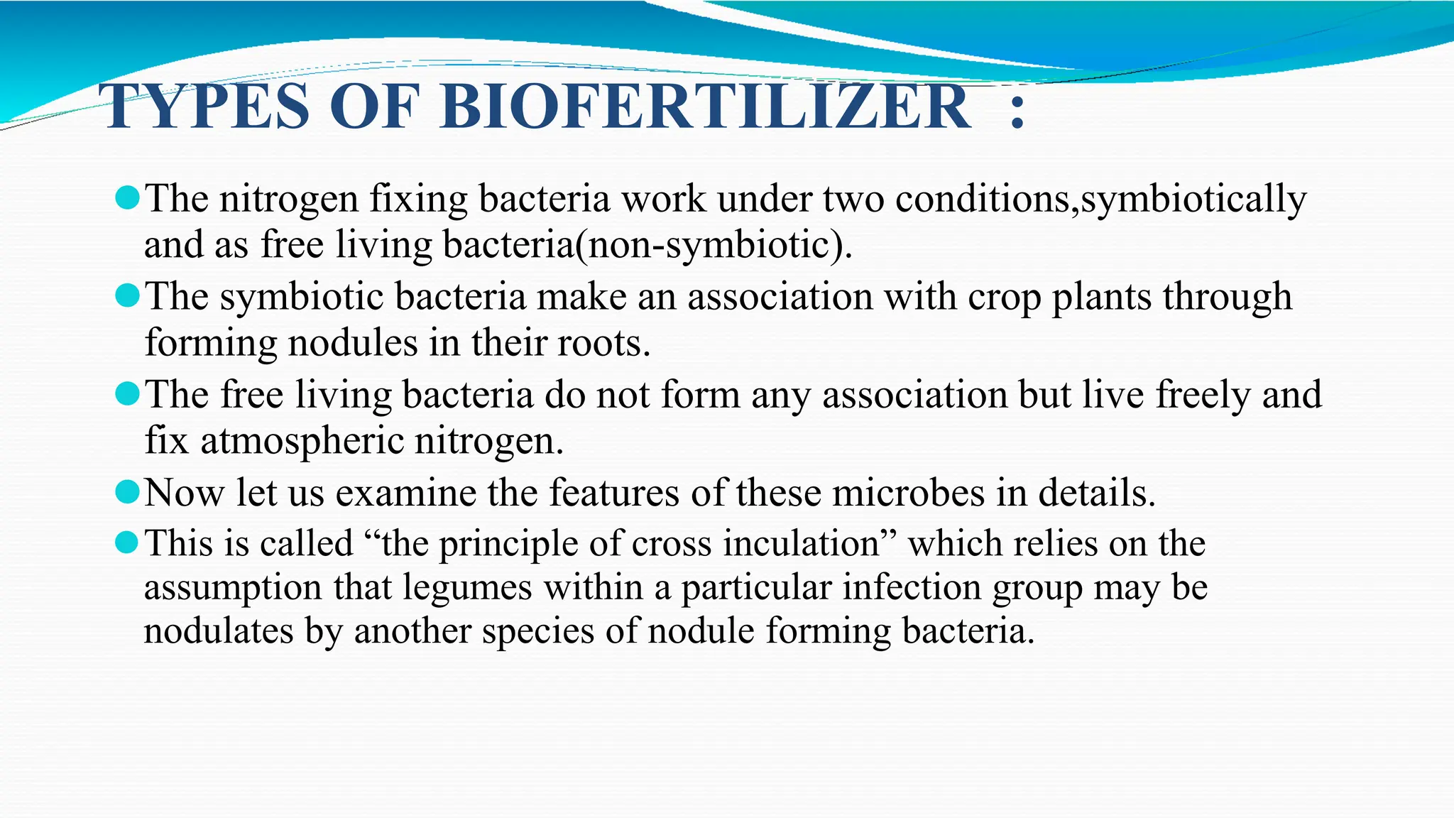 TYPES OF BIOFERTILIZER :
⚫The nitrogen fixing bacteria work under two conditions,symbiotically
and as free living bacteria(non-symbiotic).
⚫The symbiotic bacteria make an association with crop plants through
forming nodules in their roots.
⚫The free living bacteria do not form any association but live freely and
fix atmospheric nitrogen.
⚫Now let us examine the features of these microbes in details.
⚫This is called “the principle of cross inculation” which relies on the
assumption that legumes within a particular infection group may be
nodulates by another species of nodule forming bacteria.
 