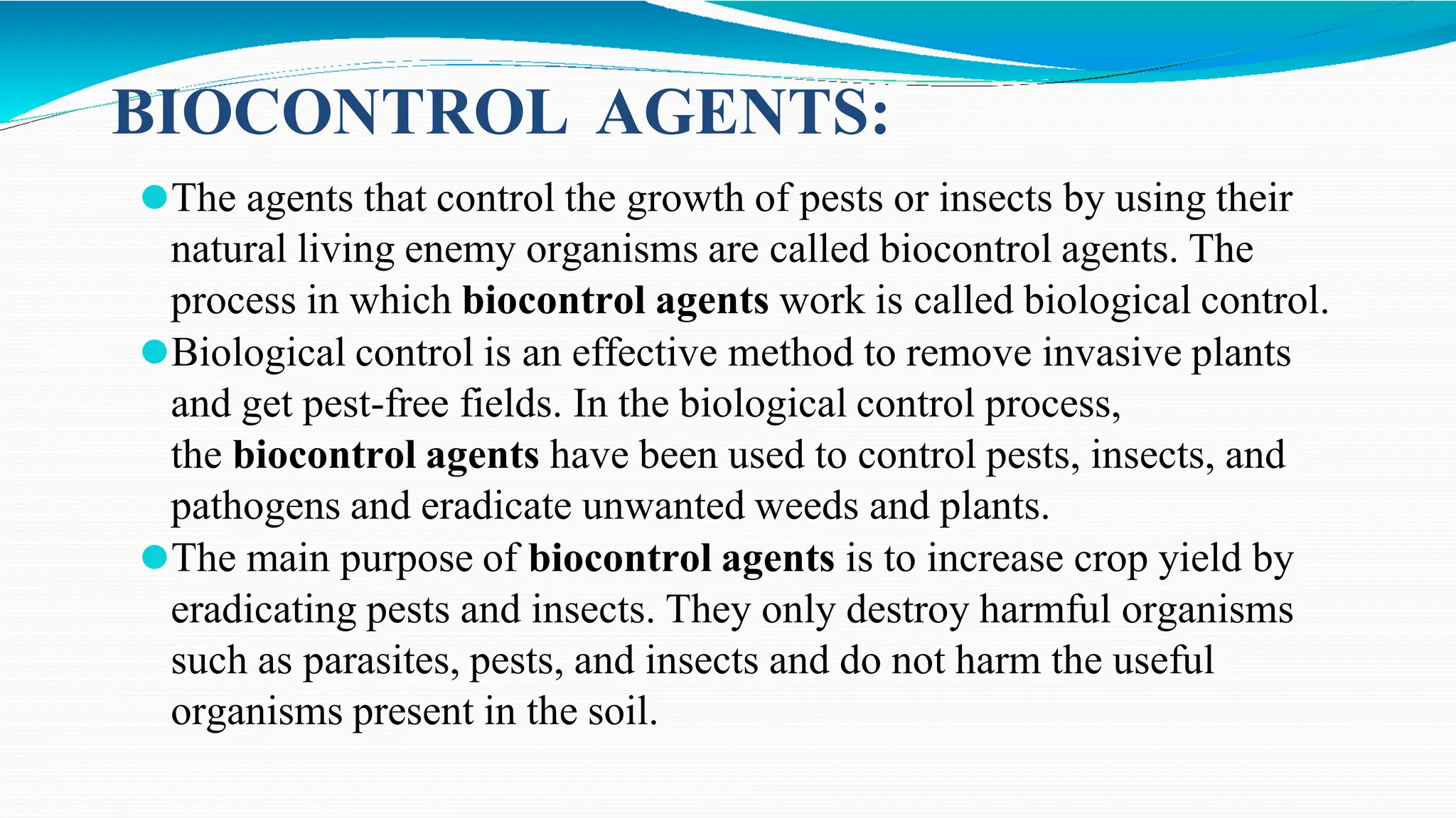 ⚫The agents that control the growth of pests or insects by using their
natural living enemy organisms are called biocontrol agents. The
process in which biocontrol agents work is called biological control.
⚫Biological control is an effective method to remove invasive plants
and get pest-free fields. In the biological control process,
the biocontrol agents have been used to control pests, insects, and
pathogens and eradicate unwanted weeds and plants.
⚫The main purpose of biocontrol agents is to increase crop yield by
eradicating pests and insects. They only destroy harmful organisms
such as parasites, pests, and insects and do not harm the useful
organisms present in the soil.
BIOCONTROL AGENTS:
 