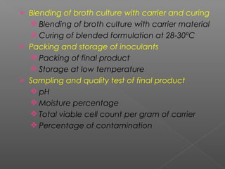  Blending of broth culture with carrier and curing
 Blending of broth culture with carrier material
 Curing of blended formulation at 28-30ºC
 Packing and storage of inoculants
 Packing of final product
 Storage at low temperature
 Sampling and quality test of final product
 pH
 Moisture percentage
 Total viable cell count per gram of carrier
 Percentage of contamination
 