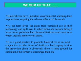 WE SUM UP THAT…….WE SUM UP THAT…….
Biofertilizers have important environmental and long-term
implications, negating the adverse effects of chemicals.
At the farm level, the gains from increased use of then
technology can spill over to other farms and sectors through
lesser water pollution than chemical fertilizers and even to an
extent organic manures can create.
It is a good practice to promote biofertilizer as an input
conjunctive to other forms of fertilizers, but keeping in view
the protection given to chemicals, there is some ground for
subsidizing the former to encourage their use
 