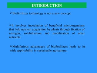 INTRODUCTION
Multifarious advantages of biofertilizers leads to its
wide applicability in sustainable agriculture.
Biofertilizer technology is not a new concept.
It involves inoculation of beneficial microorganisms
that help nutrient acquisition by plants through fixation of
nitrogen, solubilization and mobilization of other
nutrients.
 