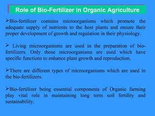 Role of Bio-Fertilizer in Organic AgricultureRole of Bio-Fertilizer in Organic Agriculture
Bio-fertilizer contains microorganisms which promote the
adequate supply of nutrients to the host plants and ensure their
proper development of growth and regulation in their physiology.
 Living microorganisms are used in the preparation of bio-
fertilizers. Only those microorganisms are used which have
specific functions to enhance plant growth and reproduction.
There are different types of microorganisms which are used in
the bio-fertilizers.
Bio-fertilizer being essential components of Organic farming
play vital role in maintaining long term soil fertility and
sustainability.
 