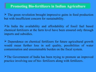 Promoting Bio-fertilizers in Indian AgriculturePromoting Bio-fertilizers in Indian Agriculture
 The green revolution brought impressive gains in food production
but with insufficient concern for sustainability.
In India the availability and affordability of fossil fuel based
chemical fertilizers at the farm level have been ensured only through
imports and subsidies.
 Dependence on chemical fertilizers for future agricultural growth
would mean further loss in soil quality, possibilities of water
contamination and unsustainable burden on the fiscal system.
The Government of India has been trying to promote an improved
practice involving use of bio- fertilizers along with fertilizers.
 