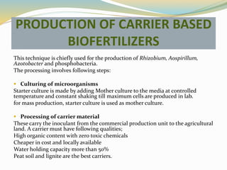 PRODUCTION OF CARRIER BASED
BIOFERTILIZERS
This technique is chiefly used for the production of Rhizobium, Aospirillum,
Azotobacter and phosphobacteria.
The processing involves following steps:
 Culturing of microorganisms
Starter culture is made by adding Mother culture to the media at controlled
temperature and constant shaking till maximum cells are produced in lab.
for mass production, starter culture is used as mother culture.
 Processing of carrier material
These carry the inoculant from the commercial production unit to the agricultural
land. A carrier must have following qualities;
High organic content with zero toxic chemicals
Cheaper in cost and locally available
Water holding capacity more than 50%
Peat soil and lignite are the best carriers.
 