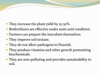  They increase the plant yield by 15-30%.
 Biofertilizers are effective under semi-arid condition.
 Farmers can prepare the inoculum themselves.
 They improve soil texture.
 They do not allow pathogens to flourish.
 They produce vitamins and other growth promotting
biochemicals.
 They are non-polluting and provides sustainability to
soil.
 