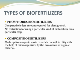 TYPES OF BIOFERTILIZERS
 PHOSPHORUS BIOFERTILIZERS
Comparatively less amount required for plant growth.
No restriction for using a particular kind of biofertilizer for a
particular crop.
 COMPOST BIOFERTILIZERS
Made up from organic waste to enrich the soil fertility with
the help of microorganisms by the breakdown of organic
material.
 