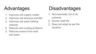 Advantages
1. Improves soil organic matter
2. Improves soil structure and tilth
3. Improves soil water holding
capacity
4. Reduces soil crusting problems
5. Reduces erosion from wind
and water
Disadvantages
1. Not essentially rich in all
nutrients
2. Shorter shelf life
3. Does not adapt as per the
situation
 