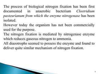 8
The process of biological nitrogen fixation has been first
documented in anaerobic bacterium Clostridium
pasteurianum from which the enzyme nitrogenase has been
isolated.
However today the organism has not been commercially
used for the purpose.
The nitrogen fixation is mediated by nitrogenase enzyme
which reduces gaseous nitrogen to ammonia.
All diazotrophs seemed to possess the enzyme and found to
deliver quite similar mechanism of nitrogen fixation.
 