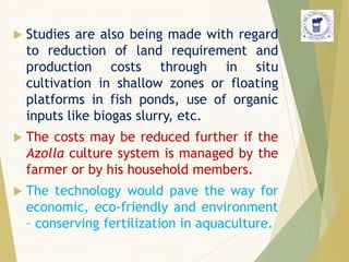  Studies are also being made with regard
to reduction of land requirement and
production costs through in situ
cultivation in shallow zones or floating
platforms in fish ponds, use of organic
inputs like biogas slurry, etc.
 The costs may be reduced further if the
Azolla culture system is managed by the
farmer or by his household members.
 The technology would pave the way for
economic, eco-friendly and environment
– conserving fertilization in aquaculture.
 