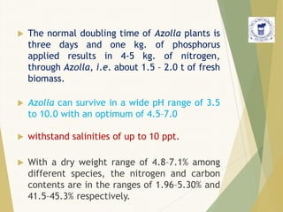  The normal doubling time of Azolla plants is
three days and one kg. of phosphorus
applied results in 4-5 kg. of nitrogen,
through Azolla, i.e. about 1.5 – 2.0 t of fresh
biomass.
 Azolla can survive in a wide pH range of 3.5
to 10.0 with an optimum of 4.5–7.0
 withstand salinities of up to 10 ppt.
 With a dry weight range of 4.8–7.1% among
different species, the nitrogen and carbon
contents are in the ranges of 1.96–5.30% and
41.5–45.3% respectively.
 