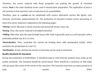 Therefore, the carrier material with these properties can prolong the growth of microbial
strains. Peat is the most standard carrier used in bioinoculant preparation. The application of peat is
not common in few countries such as India due to its unavailability.
Therefore, peat as a carrier can be substituted with various alternative carriers like lignite, coal,
charcoal, vermiculite, polyacrylamide etc. The production of inoculant involves carrier processing, in
which the carrier material is subjected to the following stages:
•Mining: Carrier like peat is mined, drained and cleared off stones, roots, etc.
•Drying: Then, the carrier material is shredded and dried.
•Milling: After that, pass the peat through heavy mills. Peat is generally used as a soil inoculant, with a
preferable particle size (0.5-1.5 mm).
•Neutralization: Then, neutralize the carriers by treating them with precipitated CaCO3, which
maintains the pH between 6.5 and 7.0.
•Sterilization: At last, sterilize the carriers so that they can be used as inoculants.
Quality Standards for Inoculants
During the production of biofertilizers, it should be kept in mind that the product must make up the
quality standards. The inoculant should be carrier-based. There should be a minimum of 108 viable
cells per gram (dry mass) of the carrier in the inoculant. The inoculant must have an expiry period of at
least 12 months from DOM.
 