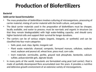 Production of Biofertilizers
Bacterial
Solid carrier based formulation
• The mass production of biofertilizers involves culturing of microorganisms, processing of
carrier material, mixing of carrier material with the broth culture, and packing.
• The ideal carrier materials used in the preparation of biofertilizers must be cheaper,
locally available, and easier to process; must be non-toxic and organic in structure (so
that they remain biodegradable) with high water-holding capacity; and should carry
higher bacterial cells and support their survival for longer durations.
• The carriers can be of various origins (organic, inorganic, or synthetic) and can be
classified into four main categories:
– Soils: peat, coal, clays, lignite, inorganic soil
– Plant waste materials: charcoal, composts, farmyard manure, cellulose, soybean
meal, soybean and peanut oil, wheat bran, press mud, corn cobs
– Inert materials: vermiculite, perlite, ground rock phosphate, bentonite, calcium
sulfate, polyacrylamide gels, alginate beads
• In many parts of the world, inoculants are formulated using peat (soil carrier). Peat is
made of partially decomposed flora accumulated over the years. It provides a nutritive
and defensive growth environment of an extensive variety of microorganisms.
 