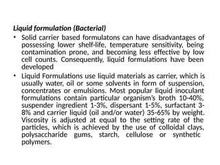 Liquid formulation (Bacterial)
• Solid carrier based formulatons can have disadvantages of
possessing lower shelf-life, temperature sensitivity, being
contamination prone, and becoming less effective by low
cell counts. Consequently, liquid formulations have been
developed
• Liquid Formulations use liquid materials as carrier, which is
usually water, oil or some solvents in form of suspension,
concentrates or emulsions. Most popular liquid inoculant
formulations contain particular organism’s broth 10-40%,
suspender ingredient 1-3%, dispersant 1-5%, surfactant 3-
8% and carrier liquid (oil and/or water) 35-65% by weight.
Viscosity is adjusted at equal to the setting rate of the
particles, which is achieved by the use of colloidal clays,
polysaccharide gums, starch, cellulose or synthetic
polymers.
 