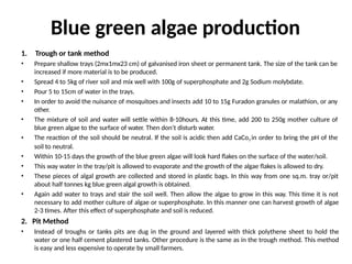 Blue green algae production
1. Trough or tank method
• Prepare shallow trays (2mx1mx23 cm) of galvanised iron sheet or permanent tank. The size of the tank can be
increased if more material is to be produced.
• Spread 4 to 5kg of river soil and mix well with 100g of superphosphate and 2g Sodium molybdate.
• Pour 5 to 15cm of water in the trays.
• In order to avoid the nuisance of mosquitoes and insects add 10 to 15g Furadon granules or malathion, or any
other.
• The mixture of soil and water will settle within 8-10hours. At this time, add 200 to 250g mother culture of
blue green algae to the surface of water. Then don’t disturb water.
• The reaction of the soil should be neutral. If the soil is acidic then add CaCo3 in order to bring the pH of the
soil to neutral.
• Within 10-15 days the growth of the blue green algae will look hard flakes on the surface of the water/soil.
• This way water in the tray/pit is allowed to evaporate and the growth of the algae flakes is allowed to dry.
• These pieces of algal growth are collected and stored in plastic bags. In this way from one sq.m. tray or/pit
about half tonnes kg blue green algal growth is obtained.
• Again add water to trays and stair the soil well. Then allow the algae to grow in this way. This time it is not
necessary to add mother culture of algae or superphosphate. In this manner one can harvest growth of algae
2-3 times. After this effect of superphosphate and soil is reduced.
2. Pit Method
• Instead of troughs or tanks pits are dug in the ground and layered with thick polythene sheet to hold the
water or one half cement plastered tanks. Other procedure is the same as in the trough method. This method
is easy and less expensive to operate by small farmers.
 