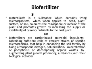 Biofertilizer
s
• Biofertilizers is a substance which contains living
microorganisms, which when applied to seed, plant
surface, or soil, colonizes the rhizosphere or interior of the
plant and promotes growth by increasing the supply or
availability of primary nutrients to the host plant.
OR
• Biofertilizers are carrier-based microbial inoculants
containing sufficient cells of efficient strains of specific
microoranisms, that help in enhancing the soil fertility by
fixing atmospheric nitrogen, solubilization/ mineralization
of phosphorus or decomposing organic wastes, by
augmenting plant growth promoting substances with their
biological activities.
 
