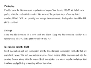 Packaging
Finally, pack the bio-inoculant in polyethene bags of low density (50-75 µ). Label each
packet with the product information like name of the product, type of carrier, batch
number, DOM, DOE, net quantity and storage instructions etc. Each packet should be ISI
(BIS) certified.
Storage
Store the bio-inoculant in a cool and dry place. Keep the bio-inoculant ideally at a
temperature of 15°C and a pH between 6.0 and 7.5.
Inoculation into the Field
Seed inoculation and soil inoculation are the two standard inoculation methods that are
prevalently used. The soil inoculation involves direct mixing of the bio-inoculant into the
sowing furrow along with the seeds. Seed inoculation is a more popular technique that
involves seed pelleting or coating with an inoculant.
 