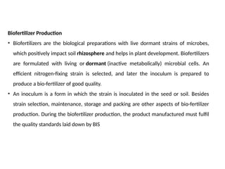 Biofertilizer Production
• Biofertilizers are the biological preparations with live dormant strains of microbes,
which positively impact soil rhizosphere and helps in plant development. Biofertilizers
are formulated with living or dormant (inactive metabolically) microbial cells. An
efficient nitrogen-fixing strain is selected, and later the inoculum is prepared to
produce a bio-fertilizer of good quality.
• An inoculum is a form in which the strain is inoculated in the seed or soil. Besides
strain selection, maintenance, storage and packing are other aspects of bio-fertilizer
production. During the biofertilizer production, the product manufactured must fulfil
the quality standards laid down by BIS
 
