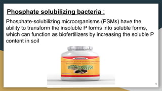 Phosphate-solubilizing microorganisms (PSMs) have the
ability to transform the insoluble P forms into soluble forms,
which can function as biofertilizers by increasing the soluble P
content in soil
Phosphate solubilizing bacteria :
6
 