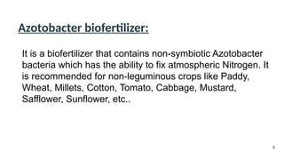 Azotobacter biofertilizer:
It is a biofertilizer that contains non-symbiotic Azotobacter
bacteria which has the ability to fix atmospheric Nitrogen. It
is recommended for non-leguminous crops like Paddy,
Wheat, Millets, Cotton, Tomato, Cabbage, Mustard,
Safflower, Sunflower, etc..
8
 