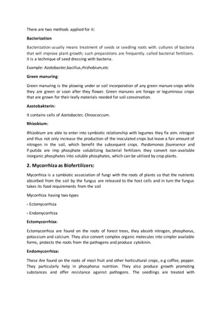 There are two methods applied for it:
Bacterization
Bacterization usually means treatment of seeds or seedling roots with. cultures of bacteria
that will improve plant growth; such preparations are frequently. called bacterial fertilizers.
It is a technique of seed dressing with bacteria.
Example: Azotobacter,bacillus,rhizhobium,etc
Green manuring:
Green manuring is the plowing under or soil incorporation of any green manure crops while
they are green or soon after they flower. Green manures are forage or leguminous crops
that are grown for their leafy materials needed for soil conservation.
Azotobakterin:
It contains cells of Azetobacter, Chroococcum.
Rhizobium:
Rhizobium are able to enter into symbiotic relationship with legumes they fix atm. nitrogen
and thus not only increase the production of the inoculated crops but leave a fair amount of
nitrogen in the soil, which benefit the subsequent crops. Psedomonas fouresence and
P.putida are imp phosphate solubilizing bacterial fertilizers they convert non-available
inorganic phosphates into soluble phosphates, which can be utilized by crop plants.
2. Mycorrhiza as Biofertilizers:
Mycorrhiza is a symbiotic association of fungi with the roots of plants so that the nutrients
absorbed from the soil by the fungus are released to the host cells and in turn the fungus
takes its food requirements from the soil
Mycorrhiza having two types
- Ectomycorrhiza
- Endomycorrhiza
Ectomycorrhiza:
Ectomycorrhiza are found on the roots of forest trees, they absorb nitrogen, phosphorus,
potassium and calcium. They also convert complex organic molecules into simpler available
forms, protects the roots from the pathogens and produce cytokinin.
Endomycorrhiza:
These Are found on the roots of most fruit and other horticultural crops, e.g coffee, pepper.
They particularly help in phosphorus nutrition. They also produce growth promoting
substances and offer resistance against pathogens. The seedlings are treated with
 